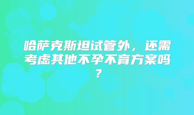 哈萨克斯坦试管外,还需考虑其他不孕不育方案吗?