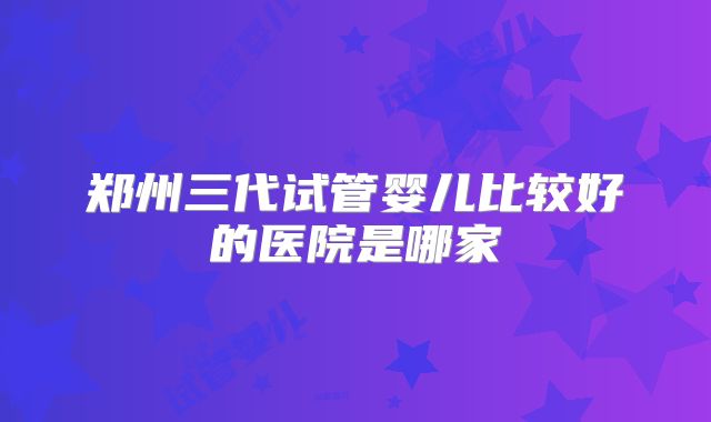郑州三代试管婴儿比较好的医院是哪家