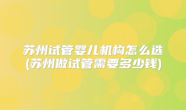 苏州试管婴儿机构怎么选(苏州做试管需要多少钱)