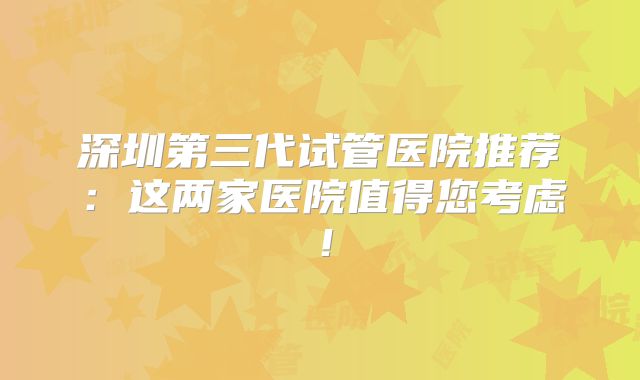 深圳第三代试管医院推荐：这两家医院值得您考虑！