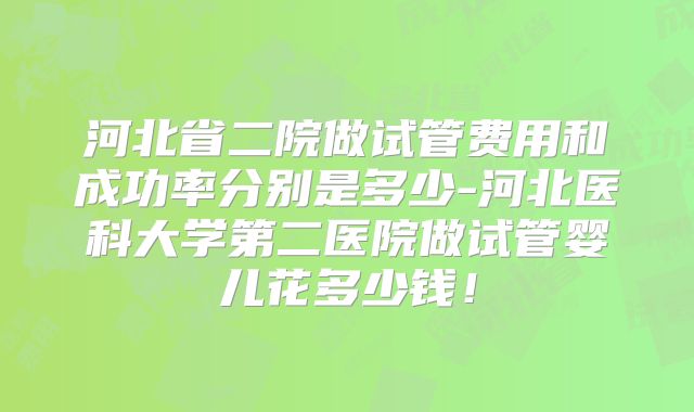 河北省二院做试管费用和成功率分别是多少-河北医科大学第二医院做试管婴儿花多少钱！