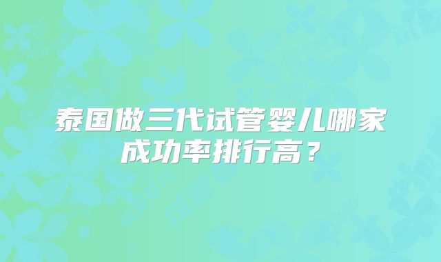 泰国做三代试管婴儿哪家成功率排行高?