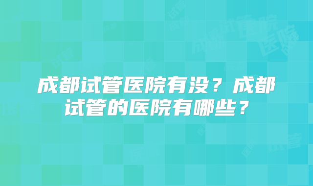 成都试管医院有没?成都试管的医院有哪些?