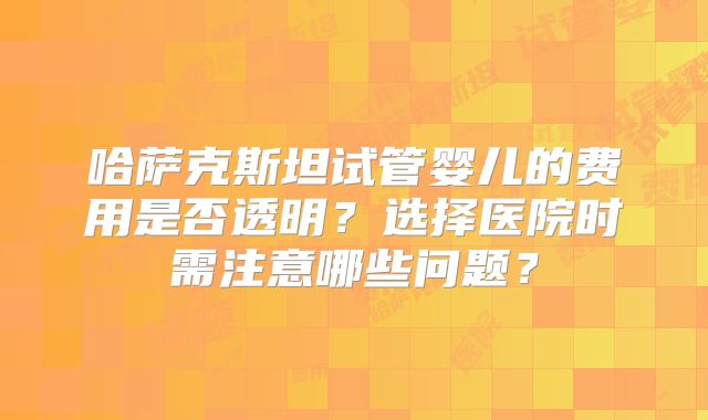哈萨克斯坦试管婴儿的费用是否透明？选择医院时需注意哪些问题？