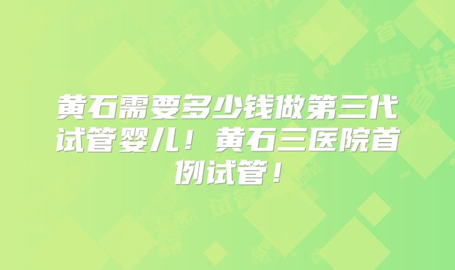 黄石需要多少钱做第三代试管婴儿！黄石三医院首例试管！