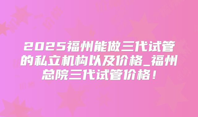 2025福州能做三代试管的私立机构以及价格_福州总院三代试管价格！