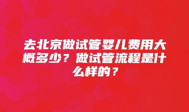 去北京做试管婴儿费用大概多少?做试管流程是什么样的?
