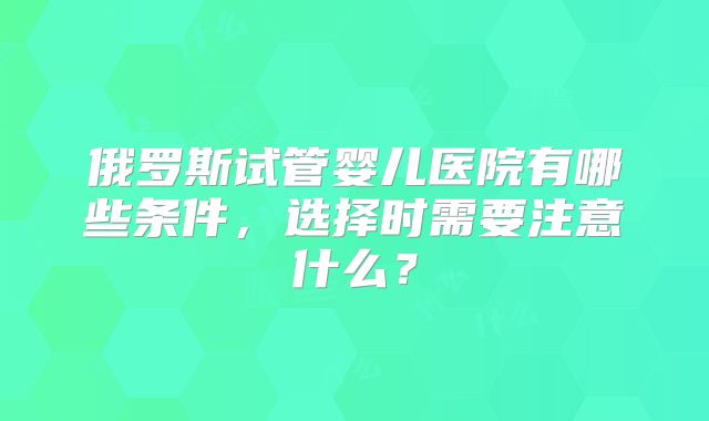 俄罗斯试管婴儿医院有哪些条件，选择时需要注意什么？