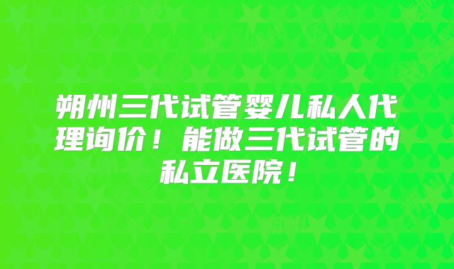 朔州三代试管婴儿私人代理询价！能做三代试管的私立医院！