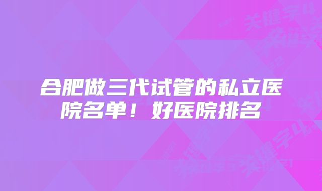 合肥做三代试管的私立医院名单！好医院排名