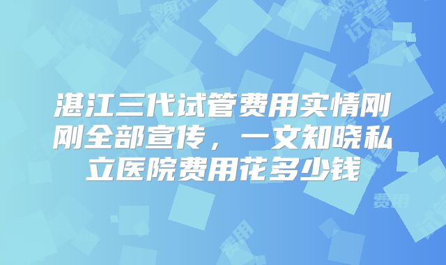 湛江三代试管费用实情刚刚全部宣传，一文知晓私立医院费用花多少钱