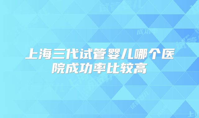 上海三代试管婴儿哪个医院成功率比较高