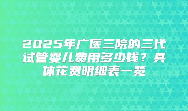 2025年广医三院的三代试管婴儿费用多少钱？具体花费明细表一览