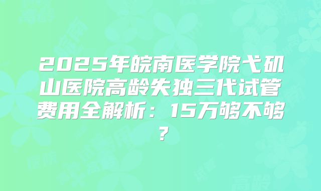2025年皖南医学院弋矶山医院高龄失独三代试管费用全解析：15万够不够？