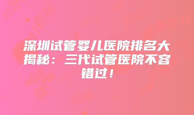 深圳试管婴儿医院排名大揭秘:三代试管医院不容错过!