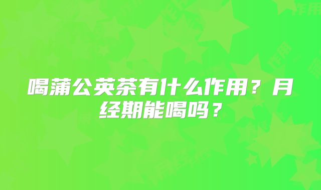 喝蒲公英茶有什么作用？月经期能喝吗？