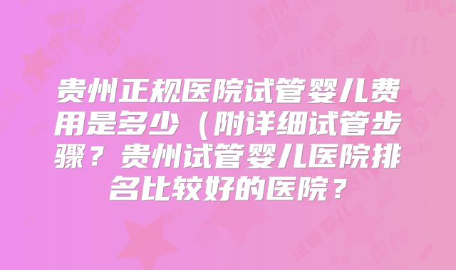 贵州正规医院试管婴儿费用是多少(附详细试管步骤?贵州试管婴儿医院排名比较好的医院?