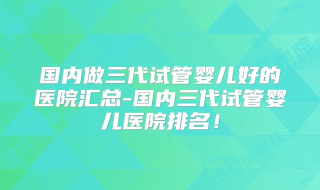 国内做三代试管婴儿好的医院汇总-国内三代试管婴儿医院排名！