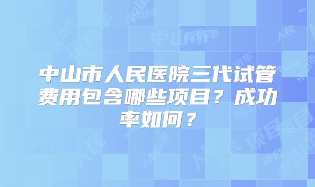 中山市人民医院三代试管费用包含哪些项目?成功率如何?