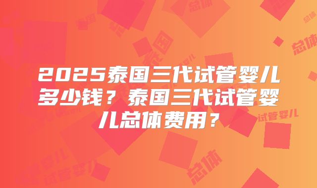 2025泰国三代试管婴儿多少钱?泰国三代试管婴儿总体费用?