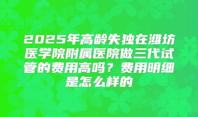 2025年高龄失独在潍坊医学院附属医院做三代试管的费用高吗?费用明细是怎么样的