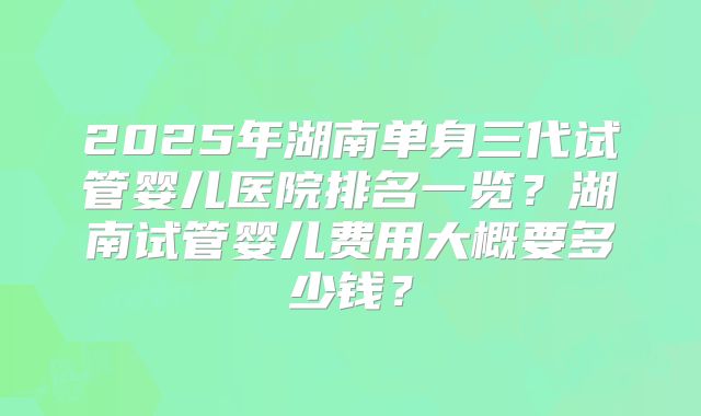 2025年湖南单身三代试管婴儿医院排名一览?湖南试管婴儿费用大概要多少钱?