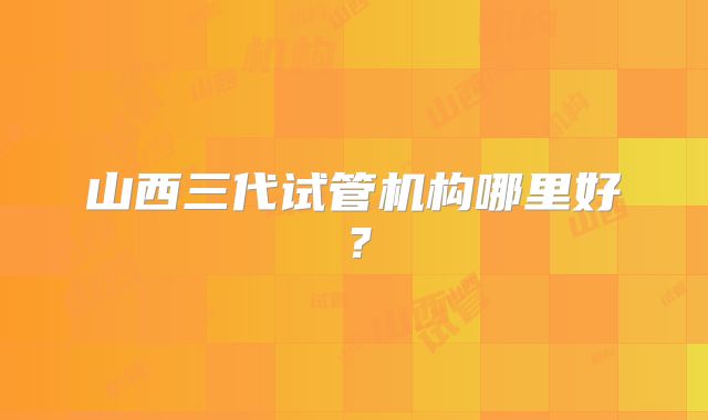 山西三代试管机构哪里好？