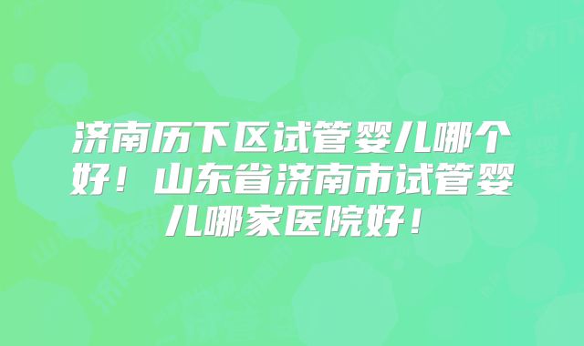 济南历下区试管婴儿哪个好！山东省济南市试管婴儿哪家医院好！