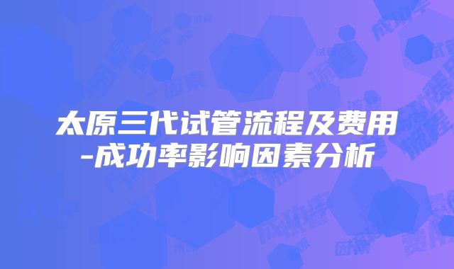 太原三代试管流程及费用-成功率影响因素分析
