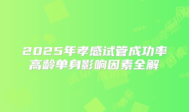 2025年孝感试管成功率高龄单身影响因素全解