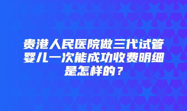 贵港人民医院做三代试管婴儿一次能成功收费明细是怎样的?