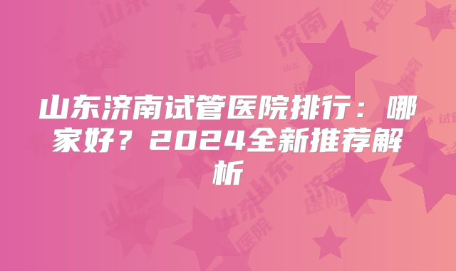 山东济南试管医院排行：哪家好？2024全新推荐解析