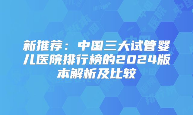 新推荐：中国三大试管婴儿医院排行榜的2024版本解析及比较