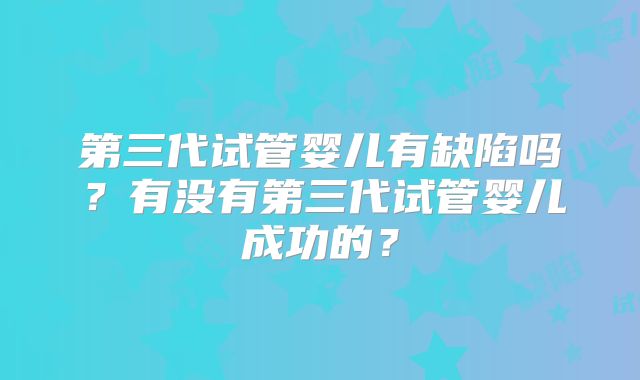第三代试管婴儿有缺陷吗？有没有第三代试管婴儿成功的？