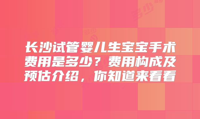 长沙试管婴儿生宝宝手术费用是多少？费用构成及预估介绍，你知道来看看