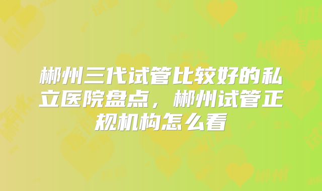 郴州三代试管比较好的私立医院盘点，郴州试管正规机构怎么看