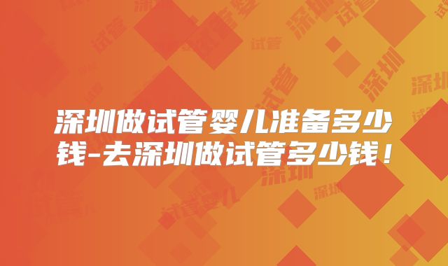 深圳做试管婴儿准备多少钱-去深圳做试管多少钱！