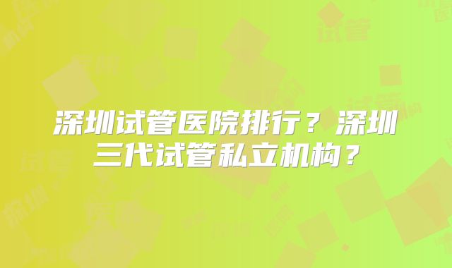 深圳试管医院排行？深圳三代试管私立机构？
