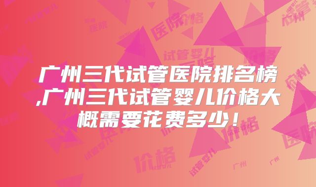 广州三代试管医院排名榜,广州三代试管婴儿价格大概需要花费多少！