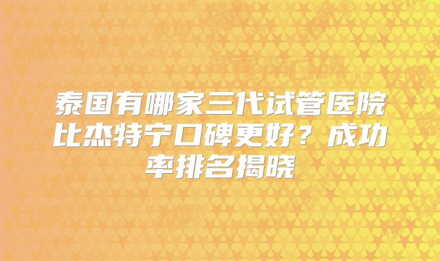 泰国有哪家三代试管医院比杰特宁口碑更好？成功率排名揭晓
