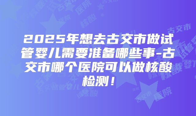 2025年想去古交市做试管婴儿需要准备哪些事-古交市哪个医院可以做核酸检测！