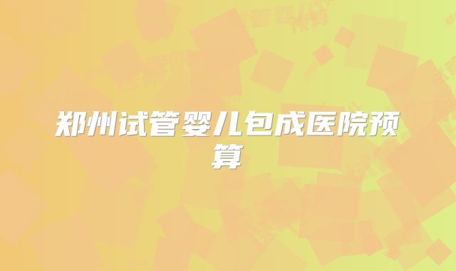 郑州试管婴儿包成医院预算