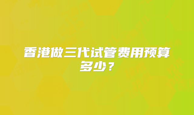 香港做三代试管费用预算多少？