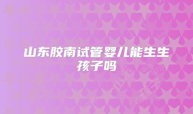 山东胶南试管婴儿能生生孩子吗