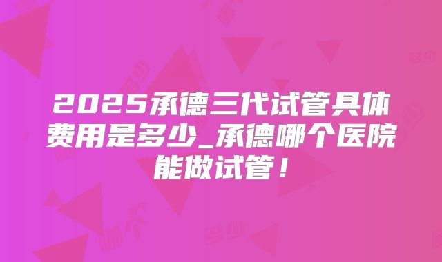 2025承德三代试管具体费用是多少_承德哪个医院能做试管！