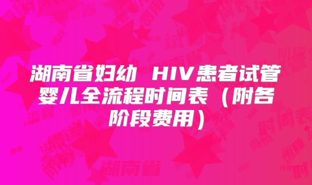 湖南省妇幼 HIV患者试管婴儿全流程时间表（附各阶段费用）