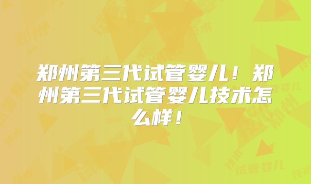 郑州第三代试管婴儿！郑州第三代试管婴儿技术怎么样！