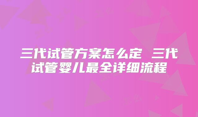 三代试管方案怎么定 三代试管婴儿最全详细流程