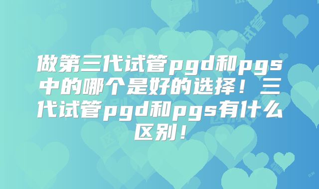 做第三代试管pgd和pgs中的哪个是好的选择！三代试管pgd和pgs有什么区别！