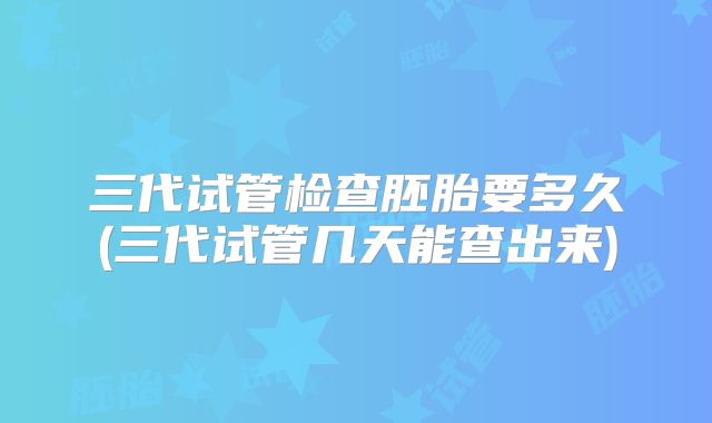 三代试管检查胚胎要多久(三代试管几天能查出来)